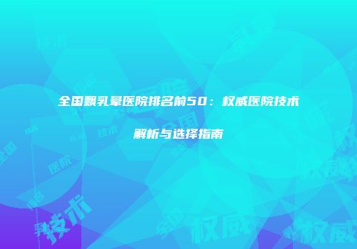 全国飘乳晕医院排名前50：权威医院技术解析与选择指南
