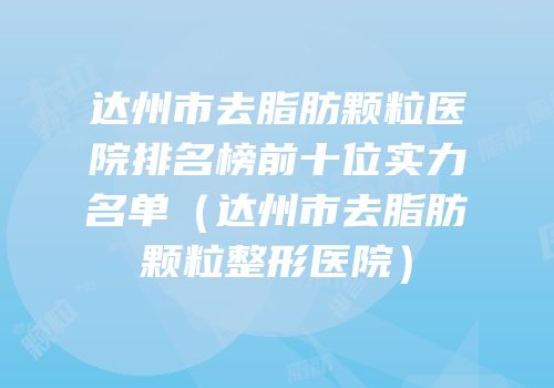 达州市去脂肪颗粒医院排名榜前十位实力名单（达州市去脂肪颗粒整形医院）