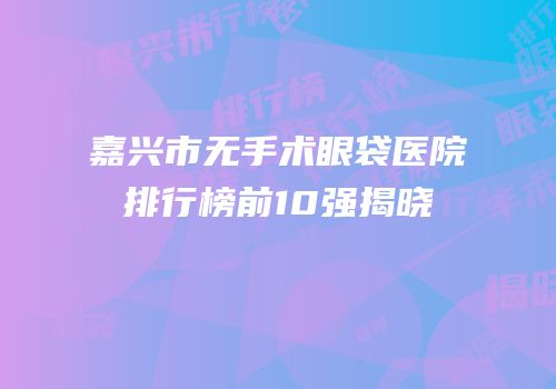 嘉兴市无手术眼袋医院排行榜前10强揭晓