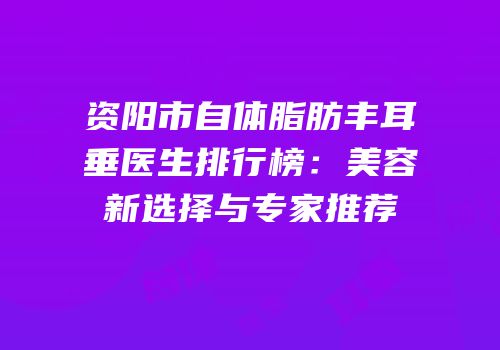 资阳市自体脂肪丰耳垂医生排行榜：美容新选择与专家推荐