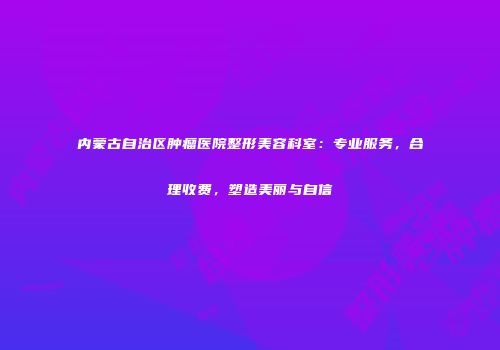 内蒙古自治区肿瘤医院整形美容科室：专业服务，合理收费，塑造美丽与自信