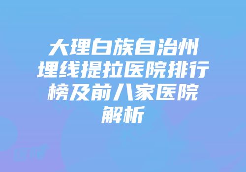 大理白族自治州埋线提拉医院排行榜及前八家医院解析