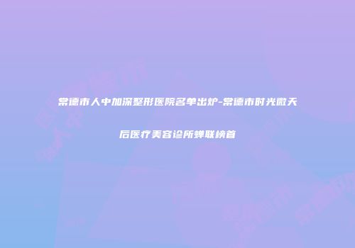 常德市人中加深整形医院名单出炉-常德市时光微天后医疗美容诊所蝉联榜首