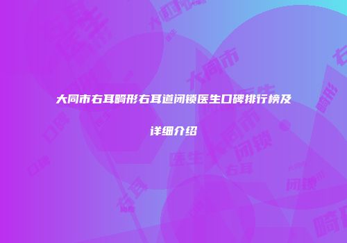 大同市右耳畸形右耳道闭锁医生口碑排行榜及详细介绍