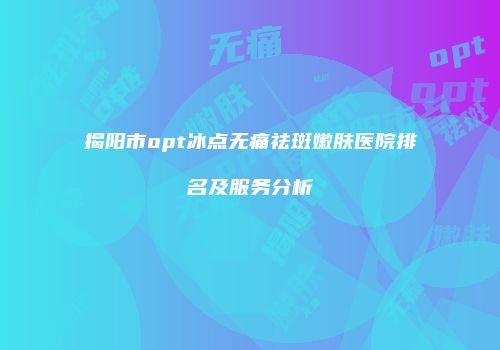 揭阳市opt冰点无痛祛斑嫩肤医院排名及服务分析