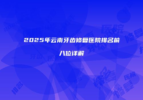 2025年云南牙齿修复医院排名前八位详解