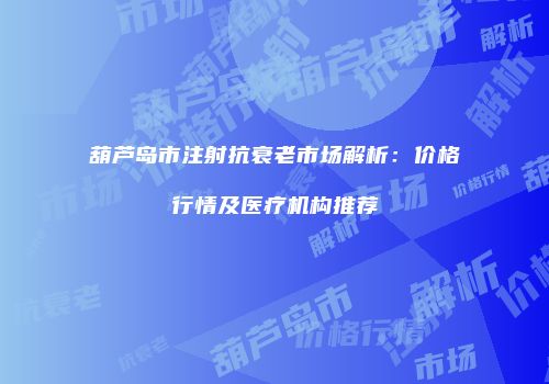 葫芦岛市注射抗衰老市场解析：价格行情及医疗机构推荐