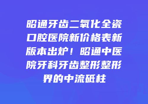 昭通牙齿二氧化全瓷口腔医院新价格表新版本出炉！昭通中医院牙科牙齿整形整形界的中流砥柱