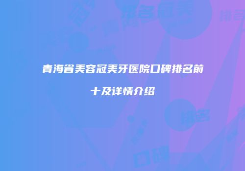 青海省美容冠美牙医院口碑排名前十及详情介绍
