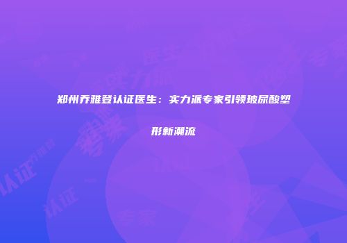 郑州乔雅登认证医生：实力派专家引领玻尿酸塑形新潮流