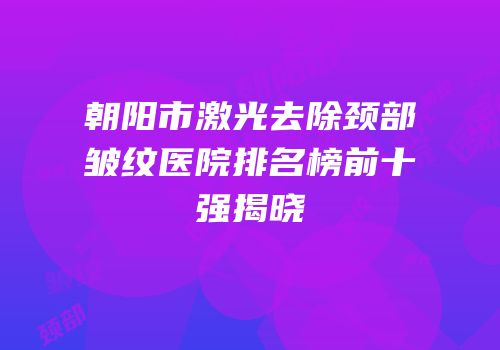 朝阳市激光去除颈部皱纹医院排名榜前十强揭晓