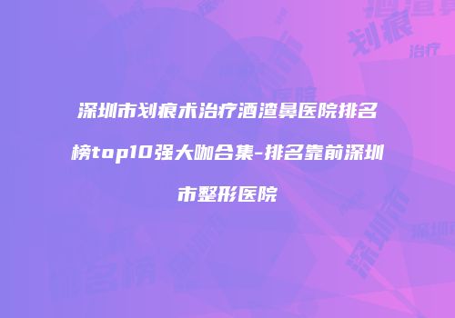 深圳市划痕术治疗酒渣鼻医院排名榜top10强大咖合集-排名靠前深圳市整形医院