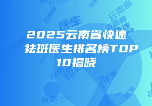 2025云南省快速祛斑医生排名榜TOP10揭晓