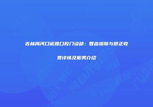 吉林梅河口诺雅口腔门诊部：智齿拔除与矫正收费详情及服务介绍