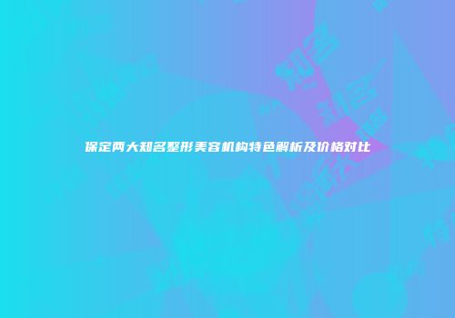 保定两大知名整形美容机构特色解析及价格对比