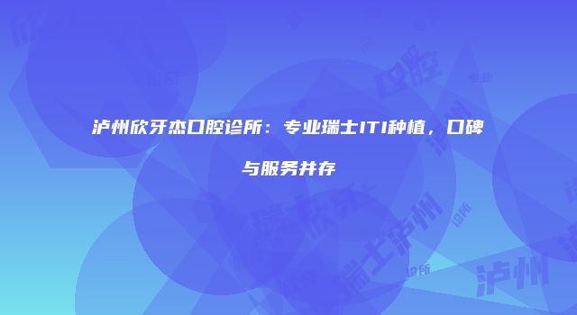 泸州欣牙杰口腔诊所：专业瑞士ITI种植，口碑与服务并存