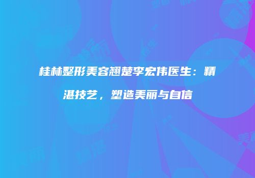 桂林整形美容翘楚李宏伟医生：精湛技艺，塑造美丽与自信