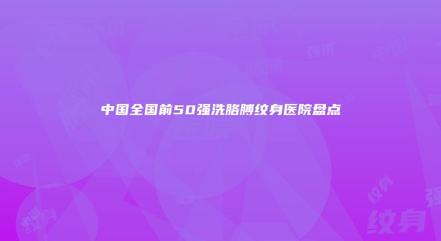 中国全国前50强洗胳膊纹身医院盘点