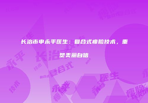 长治市申永平医生：复合式瘦脸技术，重塑美丽自信
