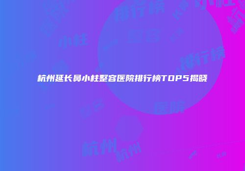 杭州延长鼻小柱整容医院排行榜TOP5揭晓