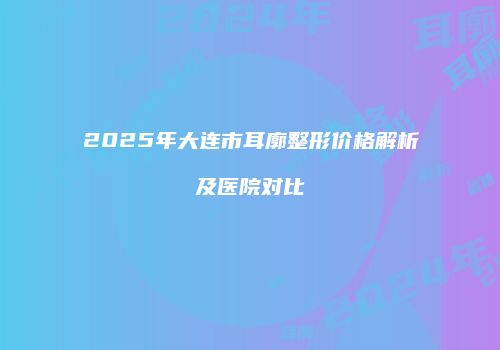 2025年大连市耳廓整形价格解析及医院对比