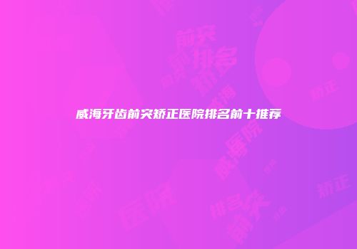 威海牙齿前突矫正医院排名前十推荐