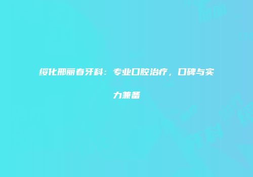 绥化邢丽春牙科：专业口腔治疗，口碑与实力兼备