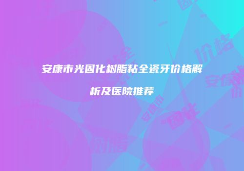 安康市光固化树脂粘全瓷牙价格解析及医院推荐