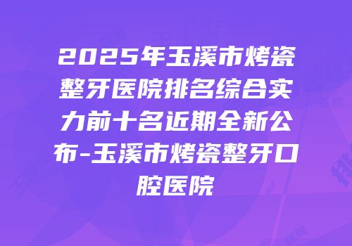2025年玉溪市烤瓷整牙医院排名综合实力前十名近期全新公布-玉溪市烤瓷整牙口腔医院