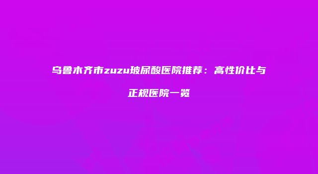 乌鲁木齐市zuzu玻尿酸医院推荐：高性价比与正规医院一览