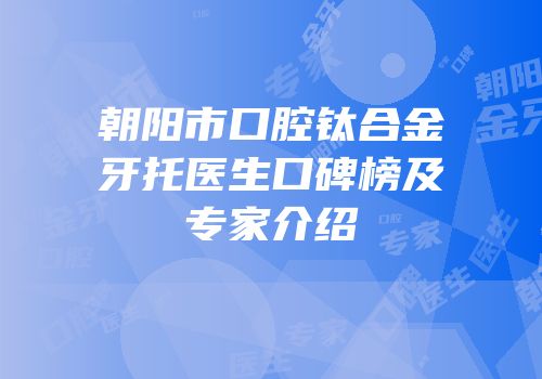 朝阳市口腔钛合金牙托医生口碑榜及专家介绍