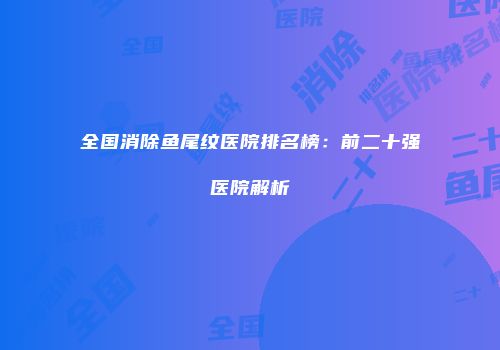 全国消除鱼尾纹医院排名榜：前二十强医院解析