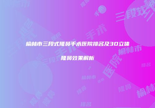 榆林市三段式隆鼻手术医院排名及3D立体隆鼻效果解析