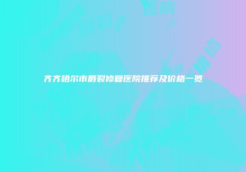 齐齐哈尔市唇裂修复医院推荐及价格一览