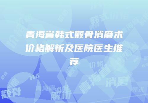 青海省韩式颧骨消磨术价格解析及医院医生推荐