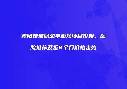 德阳市玻尿酸丰面颊项目价格、医院推荐及近8个月价格走势