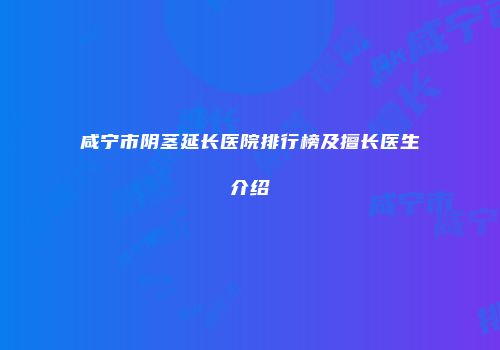 咸宁市阴茎延长医院排行榜及擅长医生介绍