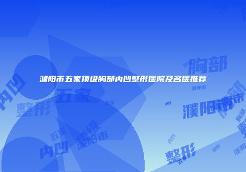濮阳市五家顶级胸部内凹整形医院及名医推荐