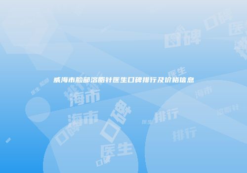 威海市脸部溶脂针医生口碑排行及价格信息