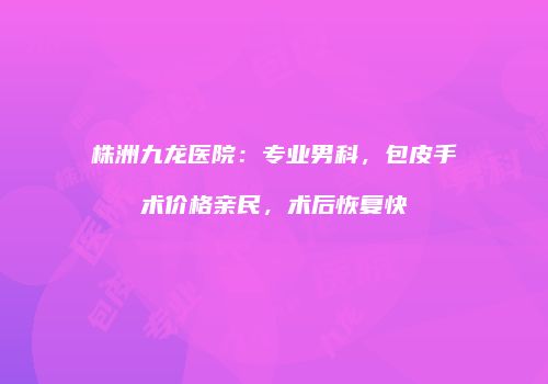 株洲九龙医院：专业男科，包皮手术价格亲民，术后恢复快