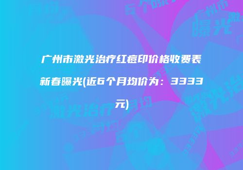 广州市激光治疗红痘印价格收费表新春曝光(近6个月均价为：3333元)