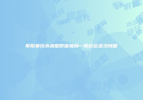 阜阳曼托水滴型假体隆胸一般价位多少钱呢