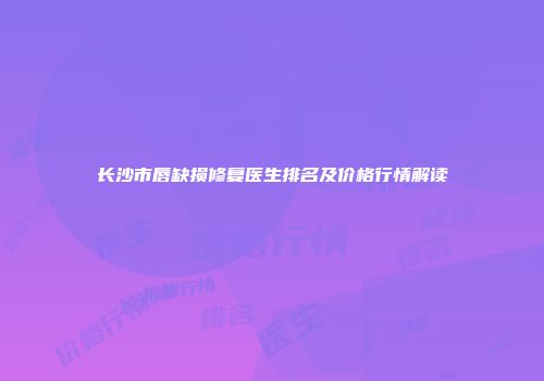 长沙市唇缺损修复医生排名及价格行情解读
