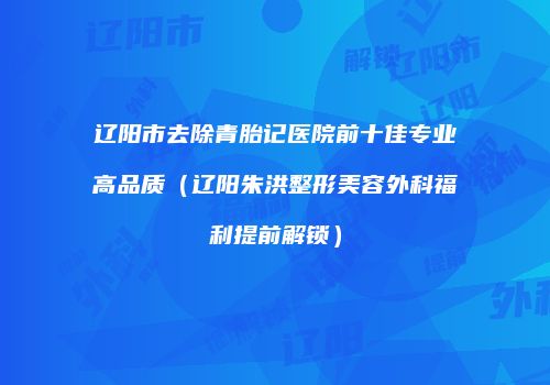 辽阳市去除青胎记医院前十佳专业高品质（辽阳朱洪整形美容外科福利提前解锁）