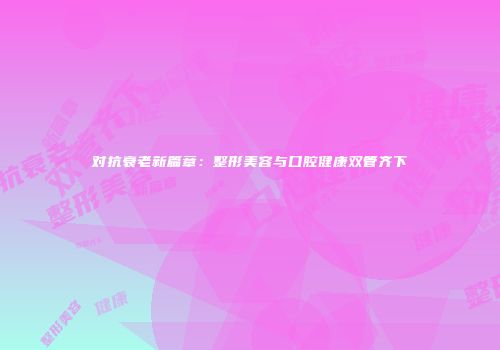对抗衰老新篇章：整形美容与口腔健康双管齐下