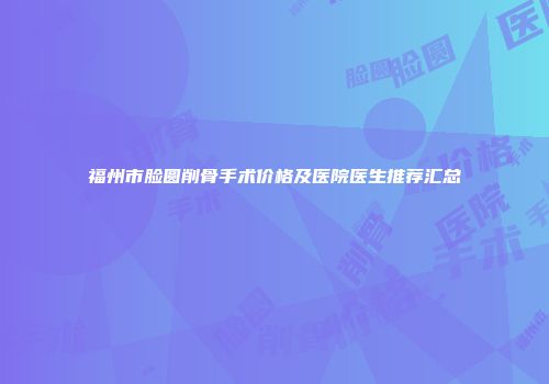 福州市脸圆削骨手术价格及医院医生推荐汇总