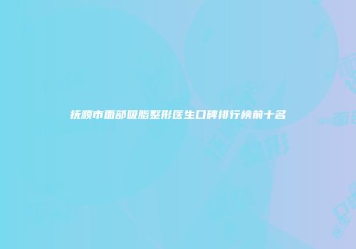 抚顺市面部吸脂整形医生口碑排行榜前十名