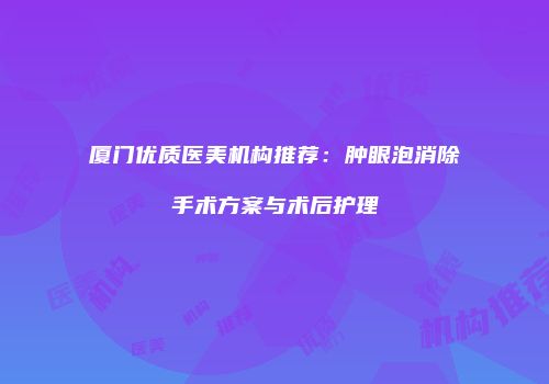 厦门优质医美机构推荐：肿眼泡消除手术方案与术后护理
