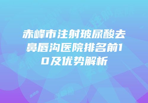 赤峰市注射玻尿酸去鼻唇沟医院排名前10及优势解析