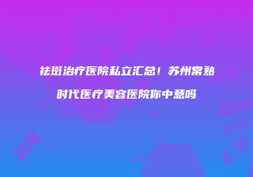 祛斑治疗医院私立汇总！苏州常熟时代医疗美容医院你中意吗